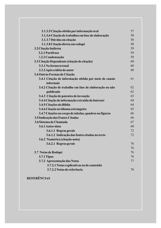 3.1.3.5Citaçãoobtidaporinformaçãooral
3.1.3.6Citaçãode trabalhos emfase de elaboração
3.1.3.7Dúvidaemcitação
3.1.3.8Citaçãodiretaemrodapé
3.2CitaçãoIndireta
3.2.1Paráfrase
.2.2Condensação
3.3 CitaçãoDependente(citaçãodecitação)
3.3.1Naformatextual
3.3.2Após a idéiadoautor
3.4 Outras Formas de Citação
3.4.1 Citação de informação obtida por meio de canais
informais
3.4.2 Citação de trabalho em fase de elaboração ou não
publicado
3.4.3 Citaçãode patentes deinvenção
3.4.4Citaçãode informaçãoextraídadaInternet
3.4.5Citações daBíblia
3.4.6Citaçãonoidiomaestrangeiro
3.4.7Citações nocorpodetabelas,quadros ou figuras
3.5Indicaçãodas Fontes Citadas
3.6Sistemade Chamada
3.6.1Autor-data
3.6.1.1 Regras gerais
3.6.1.2 Indicaçãodas fontes citadas notexto
3.6.2 Numérico(citação-nota)
3.6.2.1 Regras gerais
3.7 Notas de Rodapé
3.7.1Tipos
3.7.2 Apresentaçãodas Notas
3.7.2.1Notas explicativas oudeconteúdo
3.7.2.2Notas de referência
REFERÊNCIAS
3
57
58
58
58
59
59
59
60
60
60
61
62
62
63
64
64
65
66
66
67
68
72
72
76
76
76
76
77
78
 