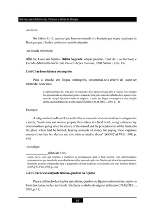 64
- notexto:
No Salmo 1:1-6, aparece que bem-aventurado é o homem que segue a palavra de
Deus,porqueoSenhorconheceocaminhodojusto.
- nalista dereferência:
BÍBLIA, Livro dos Salmos. : edição pastoral, Trad. de: Ivo Storniolo e
Euclides Martins Balancin.SãoPaulo: Edições Paulinas,1990.Salmo1,vers.1-6.
Para a citação em língua estrangeira, recomenda-se a critério do autor ser
traduzida; nessecaso,
Exemplo:
Areligiosidade no Brasil Colonial influenciou as atividades tomadas em vida perante
a morte, "made man and woman prepare themselves to a food death, using testamentrary
determinations going since the chaice of the shroud and the procedements of the funeral to
the place where had be burried, leaving amounts of miney for paying these expenses
connected to their last desires and also othrs related to almes" (GONÇALVES, 1998, p.
xiii)
- norodapé:
Para a utilização de citações em tabelas, quadros ou figuras tanto no texto, como na
fonte dos dados, incluir na lista de referência os dados do original utilizado (CITAÇÕES...,
2001,p.19).
Bíblia Sagrada
3.4.6Citaçãonoidiomaestrangeiro
3.4.7Citações nocorpodetabelas,quadros oufiguras
a expressão trad. de:, trad. por: ou tradução: deve aparecer logo após a citação. Se a citação
for apresentada no idioma original, a tradução feita pelo autor do trabalho deve aparecer em
nota de rodapé. Quando citado no original, o texto em língua estrangeira é uma citação
direta;quando traduzido,é uma citação indireta (CITAÇÕES...,2001,p.18).
assim, fazia com que homens e mulheres se preparassem para o bem morrer, com determinações
testamentárias que iam desde a escolha da mortalha, passando pelo rito fúnebre até o local de sepultamento,
deixando quantias estipuladas para o pagamento dessas despesas relacionadas aos seus últimos desejos
(GONÇALVES,1998,p.xiii).
1
______________(filetede 3 cm)
1
Normas para Referências, Citações e Notas de Rodapé
 