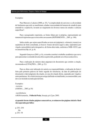 66
Exemplos:
Para Marconi e Lakatos (2000, p. 25), "a complexidade do universo e a diversidade
de fenômenos que nele se manifestam, aliadas à necessidade do homem de estudá-lo para
entendê-lo e explicá-lo, levaram ao surgimento de diversos ramos de estudos e ciências
específicas".
Para o pesquisador experiente, as fontes falam por si próprias, representando um
manancialriquíssimoquesetem sobre um assunto(DEPOIMENTO...,2001,p.100).
Indica ainda, que sejam especificadas no texto a(s) página(s), volume(s), tomo(s) ou
seção(ões) de fonte consultada, se houver. Este(s) deve(m) seguir a data, separado(s) por
vírgula e precedido(s) pelo designativo, de forma abreviada, conforme a NBR-10522, que
os caracteriza(Op.cit.,p.4).
Segundo Gonçaves (2001, p. 8), a resenha constitui o trabalho acadêmico que serve
paraapresentaroconteúdode umaobra ouparte dela,podendosercrítica oudescritiva.
Para a indicação do número da(s) página(s) do documento que contém a citação,
recomenda-se(CITAÇÕES...,2001,p.21):
Para as obras sem indicação de autoria ou responsabilidade, a indicação da fonte é
feita pela primeira palavra do título seguida de reticências, da data de publicação do
documento e da(s) página(s) da citação, no caso de citação direta, separados por vírgula e
entreparênteses.Se o títuloiniciar porartigo(definidoouindefinido),oumonossilábo,este
deveser incluídonaindicaçãodafonte.
Exemplos:
- notexto:
(AROSA...,2003,p.18)
- nareferência:
AROSAamarela... ,Aracaju,p.6.2jun.2003.
p.252-254
Ou
p.252-54
FolhadaPraia
a) quando forem citadas páginas consecutivas, os números das páginas inicial e final
sãoseparadas porhífen:
Normas para Referências, Citações e Notas de Rodapé
 