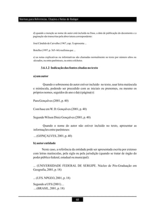 68
d) quando a menção ao nome do autor está incluída na frase, a data de publicação do documento e a
paginação são transcritas pelaabreviatura correspondente:
José Cândido de Carvalho (1967, cap. 3)apresenta ...
Botelho (1997,p.365-66) reafirmaque...
e) as notas explicativas ou informativas são chamadas normalmente no texto por número altos ou
alceados,ou entreparênteses, ou entrecolchetes.
3.6.1.2 Indicaçãodas fontes citadas notexto
a)umautor
b) autorentidade
Quando o sobrenome do autor estiver incluído no texto, usar letra maiúscula
e minúscula, podendo ser precedido com as iniciais ou prenomes, ou mesmo os
próprios nomes,seguidos doanoeda(s)página(s):
Para Gonçalves (2001,p.40)
CombaseemW.D.Gonçalves (2001,p.40)
SegundoWilsonDinizGonçalves (2001,p.40)
Quando o nome do autor não estiver incluído no texto, apresentar as
informações entreparênteses:
...(GONÇALVES,2001,p.40)
Neste caso, a referência da entidade pode ser apresentada escrita por extenso
com letras maiúsculas, pela sigla ou pela jurisdição (quando se tratar de órgão do
poder públicofederal,estadual oumunicipal):
... (UNIVERSIDADE FEDERAL DE SERGIPE. Núcleo de Pós-Graduação em
Geografia,2001,p.18)
...(UFS.NPGEO,2001,p.18)
SegundoaUFS (2001)…
...(BRASIL,2001,p.18)
Normas para Referências, Citações e Notas de Rodapé
 