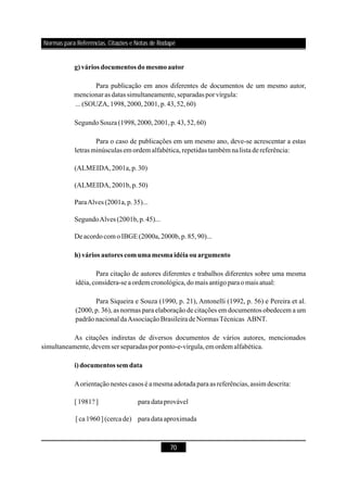 70
g)vários documentos domesmoautor
h) vários autores comumamesmaidéiaouargumento
i)documentos sem data
Para publicação em anos diferentes de documentos de um mesmo autor,
mencionaras datas simultaneamente,separadas por vírgula:
...(SOUZA,1998,2000,2001,p.43,52,60)
SegundoSouza(1998,2000,2001,p.43 )
Para o caso de publicações em um mesmo ano, deve-se acrescentar a estas
letrasminúsculasem ordem alfabética,repetidas também nalista dereferência:
(ALMEIDA,2001a,p.30)
(ALMEIDA,2001b,p.50)
ParaAlves (2001a,p.35)...
SegundoAlves (2001b,p.45)...
Deacordocom o IBGE(2000a,2000b,p.85,90)...
Para citação de autores diferentes e trabalhos diferentes sobre uma mesma
idéia,considera-se aordemcronológica,domais antigoparaomais atual:
Para Siqueira e Souza (1990, p. 21), Antonelli (1992, p. 56) e Pereira et al.
(2000, p. 36), as normas para elaboração de citações em documentos obedecem a um
padrãonacional daAssociaçãoBrasileirade NormasTécnicas ABNT.
As citações indiretas de diversos documentos de vários autores, mencionados
simultaneamente,devem ser separadas por ponto-e-vírgula,em ordem alfabética.
Aorientaçãonestes casos é a mesmaadotada paraas referências,assim descrita:
[1981? ] para dataprovável
[ca1960](cercade) para dataaproximada
,52,60
Normas para Referências, Citações e Notas de Rodapé
 