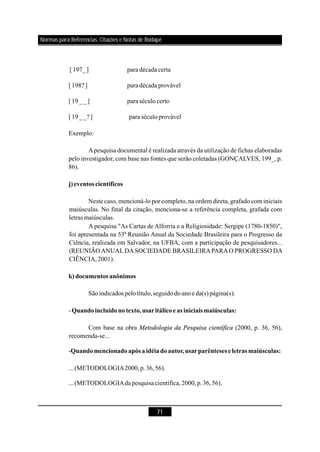 71
[197_] para décadacerta
[198? ] para décadaprovável
[19__] para séculocerto
[19__? ] para séculoprovável
Exemplo:
Apesquisa documental é realizada através da utilização de fichas elaboradas
pelo investigador, com base nas fontes que serão coletadas (GONÇALVES, 199_, p.
86).
Neste caso, mencioná-lo por completo, na ordem direta, grafado com iniciais
maiúsculas. No final da citação, menciona-se a referência completa, grafada com
letras maiúsculas.
A pesquisa "As Cartas de Alforria e a Religiosidade: Sergipe (1780-1850)",
foi apresentada na 53ª Reunião Anual da Sociedade Brasileira para o Progresso da
Ciência, realizada em Salvador, na UFBA, com a participação de pesquisadores...
(REUNIÃOANUALDASOCIEDADE BRASILEIRAPARAO PROGRESSO DA
CIÊNCIA,2001).
Sãoindicados pelotítulo,seguidodoanoeda(s)página(s):
-
Com base na obra (2000, p. 36, 56),
recomenda-se...
-
...(METODOLOGIA2000,p.36,56).
...(METODOLOGIAdapesquisacientífica,2000,p.36,56).
j)eventos científicos
k) documentos anônimos
Quandoincluídonotexto,usaritálicoeas iniciaismaiúsculas:
Quandomencionadoapós a idéiadoautor,usarparênteses e letrasmaiúsculas:
Metodologia da Pesquisa científica
Normas para Referências, Citações e Notas de Rodapé
 