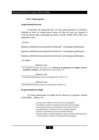 73
3.6.2.1 Regrasgerais
a)apresentaçãonotexto
b) apresentaçãonorodapé
A indicação "da numeração deve ser feita entre parênteses ou colchetes,
alinhada ao texto ou situada pouco acima da linha de texto em expoente à
linha do mesmo, após a pontuação que fecha a citação" (NBR 10520, 2002, p.4),
quandoforocaso.
-notexto:
Quandoacoletâneatem um responsável intelectual em destaque napublicação...
Quandoacoletâneatem um responsável intelectual em destaque napublicação...
Quandoacoletâneatem um responsável intelectual em destaque napublicação...
-norodapé;
As fontes apresentadas no rodapé devem observar os seguintes critérios
(CITAÇÕES...,2000,p.32):
(1)
[1]
1
______________(filete de3cm)
______________(filete de3cm)
______________(filete de3cm)
(1)
1]
1
Sá, Elisabeth Schneider de (coord.) et al.
4. ed. Petrópolis,RJ:Vozes,1998. p. 113.
Sá, Elisabeth Schneiderde(coord.) etal.Petrópolis,RJ: 1998. p. 113.
Sá Elisabeth Schneiderde(coord.)et al.Petrópolis,RJ: 1998.p.113.
a)iniciamcomo indicativo numérico,no recuo de parágrafo;
b) o indicativo numérico é separado do texto danota por um espaço;
c)são escritas comletrae entrelinhamento menores queo do texto;
d) asegunda linha eas seguintes iniciamnamargemesquerda;
e)devem vir separadas do texto por uma linha embranco;
f) devem começar e terminar na página em que a nota foi inserida, sendo que a
últimalinhadevecoincidircom amargeminferior da página.
Manual de normalização de trabalhos técnicos,
científicos e culturais.
[
Normas para Referências, Citações e Notas de Rodapé
 
