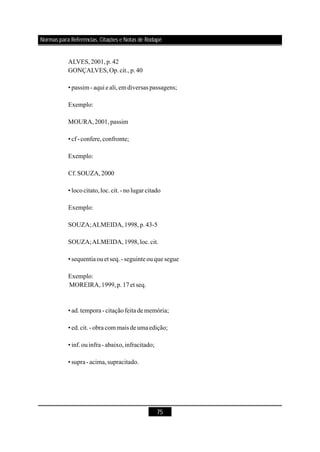 75
ALVES,2001,p.42
GONÇALVES,Op.cit.,p.40
• passim- aqui e ali,em diversas passagens;
Exemplo:
MOURA,2001,passim
• cf-confere,confronte;
Exemplo:
Cf.SOUZA,2000
• lococitato,loc.cit.-nolugar citado
Exemplo:
SOUZA;ALMEIDA,1998,p.43-5
SOUZA;ALMEIDA,1998,loc.cit.
• sequentiaouetseq.-seguinteouque segue
Exemplo:
MOREIRA,1999,p.17et seq.
• ad.tempora -citaçãofeita dememória;
• ed.cit.-obra com mais deumaedição;
• inf.ouinfra- abaixo,infracitado;
• supra-acima,supracitado.
Normas para Referências, Citações e Notas de Rodapé
 