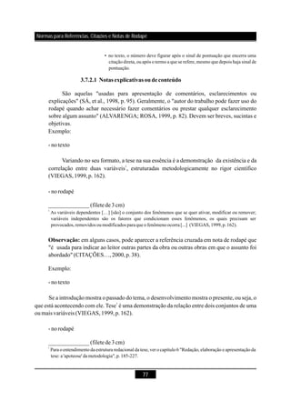 77
• no texto, o número deve figurar após o sinal de pontuação que encerra uma
citação direta, ou após o termo a que se refere, mesmo que depois haja sinal de
pontuação.
As variáveis dependentes […] [são] o conjunto dos fenômenos que se quer ativar, modificar ou remover;
variáveis independentes são os fatores que condicionam esses fenômenos, os quais precisam ser
provocados, removidos ou modificados paraque o fenômeno ocorra[...] (VIEGAS,1999,p.162).
Para o entendimento da estrutura redacional da tese, ver o capítulo 6 "Redação, elaboração e apresentação da
tese: a 'apoteose'dametodologia",p.185-227.
3.7.2.1 Notas explicativas oudeconteúdo
Observação:
São aquelas "usadas para apresentação de comentários, esclarecimentos ou
explicações" (SÁ, et al., 1998, p. 95). Geralmente, o "autor do trabalho pode fazer uso do
rodapé quando achar necessário fazer comentários ou prestar qualquer esclarecimento
sobre algum assunto" (ALVARENGA; ROSA, 1999, p. 82). Devem ser breves, sucintas e
objetivas.
Exemplo:
- notexto
Variando no seu formato, a tese na sua essência é a demonstração da existência e da
correlação entre duas variáveis , estruturadas metodologicamente no rigor científico
(VIEGAS,1999,p.162).
- norodapé
em alguns casos, pode aparecer a referência cruzada em nota de rodapé que
"é usada para indicar ao leitor outras partes da obra ou outras obras em que o assunto foi
abordado" (CITAÇÕES…,2000,p.38).
Exemplo:
- notexto
Se a introdução mostra o passado do tema, o desenvolvimento mostra o presente, ou seja, o
que está acontecendo com ele. Tese é uma demonstração da relação entre dois conjuntos de uma
oumais variáveis (VIEGAS,1999,p.162).
- norodapé
1
1
______________(filetede3cm)
______________(filetede3cm)
1
1
Normas para Referências, Citações e Notas de Rodapé
 