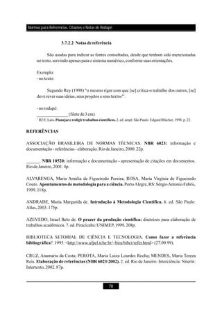 78
3.7.2.2 Notas de referência
REFERÊNCIAS
NBR 6023:
NBR 10520:
Apontamentos de metodologia paraaciência.
São usadas para indicar as fontes consultadas, desde que tenham sido mencionadas
notexto,servindoapenas paraosistemanumérico,conformesuas orientações.
Exemplo:
- notexto:
Segundo Rey (1998) "o mesmo rigor com que [se] critica o trabalho dos outros, [se]
devereversuas idéias,seus projetos e seus textos" .
- norodapé:
ASSOCIAÇÃO BRASILEIRA DE NORMAS TÉCNICAS. informação e
documentação-referências - elaboração.RiodeJaneiro,2000.22p.
______. informação e documentação - apresentação de citações em documentos.
Riode Janeiro,2001.4p.
ALVARENGA, Maria Amália de Figueiredo Pereira; ROSA, Maria Virgínia de Figueiredo
Couto. PortoAlegre,RS: SérgioAntonioFabris,
1999.118p.
ANDRADE, Maria Margarida de. 6. ed. São Paulo:
Atlas,2003.175p.
1
______________(filetede3cm)
1
REY, Luís. 2.ed.ampl.São Paulo: Edgard Blücher,1998.p.22.Planejareredigirtrabalhos científicos.
Introdução à Metodologia Científica.
AZEVEDO, Israel Belo de. diretrizes para elaboração de
trabalhos acadêmicos.7.ed.Piracicaba: UNIMEP,1999.208p.
BIBLIOTECA SETORIAL DE CIÊNCIA E TECNOLOGIA.
?.1995.<http://www.ufpel.tche.br/~bira/bibct/refer.html>(27.09.99).
CRUZ, Anamaria da Costa; PEROTA, Maria Luiza Lourdes Rocha; MENDES, Maria Tereza
Reis. 2. ed. Rio de Janeiro: Interciência: Niterói:
Intertexto,2002.87p.
O prazer da produção científica:
Como fazer a referência
bibliográfica
Elaboração de referências (NBR 6023/2002).
Normas para Referências, Citações e Notas de Rodapé
 