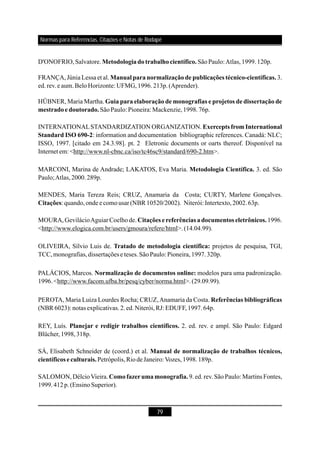 79
D'ONOFRIO,Salvatore. SãoPaulo:Atlas,1999.120p.
MARCONI, Marina de Andrade; LAKATOS, Eva Maria. 3. ed. São
Paulo;Atlas,2000.289p.
REY, Luís. 2. ed. rev. e ampl. São Paulo: Edgard
Blücher,1998,318p.
SALOMON, DélcioVieira. 9.ed. rev.São Paulo: Martins Fontes,
1999.412p.(EnsinoSuperior).
Metodologiadotrabalhocientífico.
Metodologia Científica.
Planejar e redigir trabalhos científicos.
Comofazerumamonografia.
SÁ, Elisabeth Schneider de (coord.) et al.
Petrópolis,RiodeJaneiro:Vozes,1998.189p.
Manual de normalização de trabalhos técnicos,
científicos e culturais.
FRANÇA, Júnia Lessa et al. 3.
ed.rev.eaum.BeloHorizonte: UFMG,1996.213p.(Aprender).
HÜBNER, Maria Martha.
SãoPaulo:Pioneira:Mackenzie,1998.76p.
INTERNATIONALSTANDARDIZATION ORGANIZATION.
: information and documentation bibliographic references. Canadá: NLC;
ISSO, 1997. [citado em 24.3.98]. pt. 2 Eletronic documents or oarts thereof. Disponível na
Internet em: <http://www.nl-cbnc.ca/iso/tc46sc9/standard/690-2.htm>.
MENDES, Maria Tereza Reis; CRUZ, Anamaria da Costa; CURTY, Marlene Gonçalves.
: quando,onde ecomousar (NBR 10520/2002). Niterói: Intertexto,2002.63p.
MOURA,GevilácioAguiarCoelhode. 1996.
<http://www.elogica.com.br/users/gmoura/refere/html>.(14.04.99).
OLIVEIRA, Sílvio Luis de. projetos de pesquisa, TGI,
TCC,monografias,dissertaçõese teses.SãoPaulo: Pioneira,1997.320p.
PALÁCIOS, Marcos. modelos para uma padronização.
1996.<http://www.facom.ufba.br/pesq/cyber/norma.html>.(29.09.99).
PEROTA, Maria Luiza Lourdes Rocha; CRUZ,Anamaria da Costa.
(NBR 6023): notas explicativas.2.ed.Niterói,RJ: EDUFF,1997.64p.
Manual para normalização de publicações técnico-científicas.
Guia para elaboração de monografias e projetos de dissertação de
mestradoedoutorado.
Exercepts from International
Standard ISO 690-2
Citações
Citações e referências a documentos eletrônicos.
Tratado de metodologia científica:
Normalização de documentos online:
Referências bibliográficas
Normas para Referências, Citações e Notas de Rodapé
 
