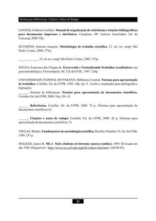 80
SANTOS, Gildenir Carolino.
Campinas, SP: Autores Associados: Ed. da
Unicamp,2000.92p.
______.______.22.ed.rev.ampl.SãoPaulo: Cortez,2002.333p.
SOUZA, Francisco das Chagas de. um
guiametodológico.Florionópolis,SC: Ed.da UFSC,1997.126p.
UNIVERSIDADE FEDERAL DO PARANÁ. Biblioteca Central.
Curitiba: Ed. da UFPR, 1995. 24p. (pt. 8 - Estilo e orientação para datilografia e
digitação).
______. Sistema de bibliotecas.
Curitiba: Ed.daUFPR,2000.54p.10v.Il.
______. Curitiba: Ed. da UFPR, 2000. 72 p. (Normas para apresentação de
documentos científicos; 6).
WALKER, Janice R. 1995. Revisado em
abr.1995.Disponível: <http://www.cas.usf.edu/english/wlaker/mla.html> (04.09.95).
Manual de organização de referências e citações bibliográficas
para documentos impressos e eletrônicos.
Escrevendo e Normalizando Trabalhos Acadêmicos:
Normas para apresentação
de trabalhos.
Normas para apresentação de documentos científicos.
Referências.
MLA Style citations of eletronic sources [online].
SEVERINO, Antonio Joaquim. 21. ed. rev. ampl. São
Paulo: Cortez,2000.279p.
______. Curitiba: Ed. da UFPR, 2000. 42 p. (Normas para
apresentaçãode documentos científicos; 7).
VIEGAS, Waldyr. Brasília: Paralelo 15, Ed. da UNB,
1999.251p.
Metodologia do trabalho científico.
Citações e notas de rodapé.
Fundamentos de metodologia científica.
Normas para Referências, Citações e Notas de Rodapé
 