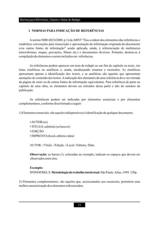 Normas para Referências, Citações e Notas de Rodapé
11
1 NORMAS PARA INDICAÇÃO DE REFERÊNCIAS
Observação:
Exemplo:
Metodologiadotrabalhointelectual.
A norma NBR 6023(2000, p.1) daABNT "fixa a ordem dos elementos das referências e
estabelece convenções para transcrição e apresentação da informação originada do documento
e/ou outras fontes de informação" sendo aplicada, ainda, à referenciação de multimeios
(microformas, mapas, gravações, filmes etc.) e documentos diversos. Portanto, destina-se à
compilaçãodeelementos a serem incluídosem referências.
As referências podem aparecer em nota de rodapé ou em fim de capítulo ou texto, em
listas sinalíticas ou analíticas e, ainda, encabeçando resumos e recensões. As sinalíticas
apresentam apenas a identificação dos textos, e as analíticas são aquelas que apresentam
anotações do conteúdo dos textos.Aindicação dos elementos de uma referência deve ser retirada
da página de rosto ou de outras fontes de informação equivalentes. Para referência de parte ou
capítulo de uma obra, os elementos devem ser retirados dessa parte e não do sumário da
publicação.
As referências podem ser indicadas por elementos essenciais e por elementos
complementares,conformediscriminadoaseguir:
1)Elementosessenciais: sãoaqueles indispensáveisà identificaçãode qualquerdocumento.
•AUTOR (es)
•TÍTULO,subtítulo(se houver)
•EDIÇÃO
•IMPRENTA(local,editoraedata)
AUTOR.//Título.//Edição.//Local: /Editora,/Data.
as barras (/), colocadas no exemplo, indicam os espaços que devem ser
observados entre eles.
D'ONOFRIO,S. SãoPaulo:Atlas,1999.120p.
2) Elementos complementares: são aqueles que, acrescentados aos essenciais, permitem uma
melhorcaracterizaçãodos elementos referenciados.
 