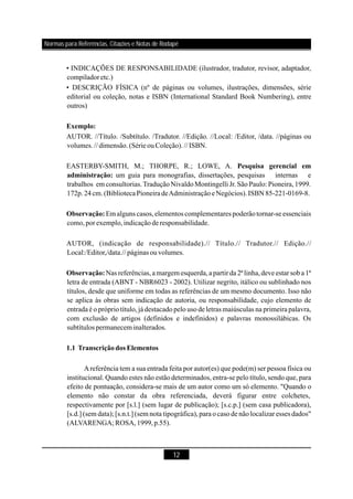 12
• INDICAÇÕES DE RESPONSABILIDADE (ilustrador, tradutor, revisor, adaptador,
compiladoretc.)
• DESCRIÇÃO FÍSICA (nº de páginas ou volumes, ilustrações, dimensões, série
editorial ou coleção, notas e ISBN (International Standard Book Numbering), entre
outros)
AUTOR. //Título. /Subtítulo. /Tradutor. //Edição. //Local: /Editor, /data. //páginas ou
volumes.//dimensão.(SérieouColeção).// ISBN.
EASTERBY-SMITH, M.; THORPE, R.; LOWE, A.
um guia para monografias, dissertações, pesquisas internas e
trabalhos em consultorias.TraduçãoNivaldoMontingelli Jr. São Paulo: Pioneira, 1999.
172p.24cm.(BibliotecaPioneira deAdministraçãoeNegócios).ISBN85-221-0169-8.
Em alguns casos,elementos complementares poderãotornar-se essenciais
como,porexemplo,indicaçãoderesponsabilidade.
AUTOR, (indicação de responsabilidade).// Título.// Tradutor.// Edição.//
Local:/Editor,/data.// páginas ouvolumes.
Nas referências,amargem esquerda,apartir da 2ª linha,deve estar soba 1ª
letra de entrada (ABNT - NBR6023 - 2002). Utilizar negrito, itálico ou sublinhado nos
títulos, desde que uniforme em todas as referências de um mesmo documento. Isso não
se aplica às obras sem indicação de autoria, ou responsabilidade, cujo elemento de
entrada é o próprio título, já destacado pelo uso de letras maiúsculas na primeira palavra,
com exclusão de artigos (definidos e indefinidos) e palavras monossilábicas. Os
subtítulos permanecem inalterados.
Areferência tem a sua entrada feita por autor(es) que pode(m) ser pessoa física ou
institucional. Quando estes não estão determinados, entra-se pelo título, sendo que, para
efeito de pontuação, considera-se mais de um autor como um só elemento. "Quando o
elemento não constar da obra referenciada, deverá figurar entre colchetes,
respectivamente por [s.l.] (sem lugar de publicação); [s.c.p.] (sem casa publicadora),
[s.d.] (sem data); [s.n.t.] (sem nota tipográfica), para o caso de não localizar esses dados"
(ALVARENGA; ROSA,1999,p.55).
Exemplo:
Pesquisa gerencial em
administração:
Observação:
Observação:
1.1 Transcriçãodos Elementos
Normas para Referências, Citações e Notas de Rodapé
 