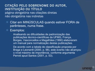 CITAÇÃO PELO SOBRENOME DO AUTOR, INSTITUIÇÃO OU TÍTULO página obrigatória nas citações diretas não obrigatória nas indiretas Citar em MINÚSCULAS quando estiver FORA de parênteses, numa frase. Exemplos: Analisando as dificuldades de padronização das publicações técnico-científicas da UFMG, França, Borges, Vasconcellos e Magalhães (1990) elaboraram um manual para normalização destas publicações.  De acordo com a tabela de classificação proposta por Braga e Leonardt (2000, p. 98), este evento não alcançou o nível máximo de importância, conforme argumenta Perroti apud Santos (2001, p. 53). 