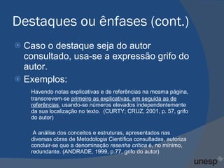Destaques ou ênfases (cont.) Caso o destaque seja do autor consultado, usa-se a expressão grifo do autor. Exemplos: Havendo notas explicativas e de referências na mesma página, transcrevem-se  primeiro as explicativas, em seguida as de referências , usando-se números elevados independentemente da sua localização no texto.  (CURTY; CRUZ, 2001, p. 57, grifo do autor)   A análise dos conceitos e estruturas, apresentados nas diversas obras de Metodologia Científica consultadas, autoriza concluir-se que a denominação  resenha crítica  é, no mínimo, redundante. (ANDRADE, 1999, p.77, grifo do autor) 