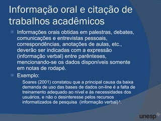 Informação oral e citação de trabalhos acadêmicos Informações orais obtidas em palestras, debates, comunicações e entrevistas pessoais, correspondências, anotações de aulas, etc., deverão ser indicadas com a expressão (informação verbal) entre parênteses, mencionando-se os dados disponíveis somente em notas de rodapé. Exemplo: Soares (2001) constatou que a principal causa da baixa demanda de uso das bases de dados on-line é a falta de treinamento adequado ao nível e às necessidades dos usuários, e não o desinteresse pelos recursos informatizados de pesquisa  (informação verbal)  1 . 