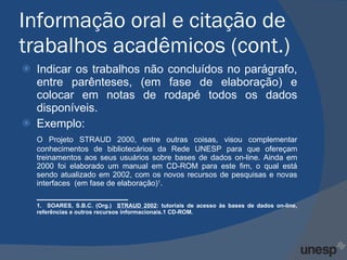Informação oral e citação de trabalhos acadêmicos (cont.) Indicar os trabalhos não concluídos no parágrafo, entre parênteses, (em fase de elaboração) e colocar em notas de rodapé todos os dados disponíveis. Exemplo:  O Projeto STRAUD 2000, entre outras coisas, visou complementar conhecimentos de bibliotecários da Rede UNESP para que ofereçam treinamentos aos seus usuários sobre bases de dados on-line. Ainda em 2000 foi elaborado um manual em CD-ROM para este fim, o qual está sendo atualizado em 2002, com os novos recursos de pesquisas e novas interfaces  (em fase de elaboração) 1 . _________________ 1.  SOARES, S.B.C. (Org.)  STRAUD 2002 : tutoriais de acesso às bases de dados on-line, referências e outros recursos informacionais.1 CD-ROM. 