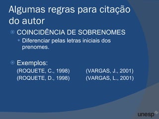 Algumas regras para citação do autor COINCIDÊNCIA DE SOBRENOMES Diferenciar pelas letras iniciais dos prenomes. Exemplos: (ROQUETE, C., 1998)  (VARGAS, J., 2001) (ROQUETE, D., 1998)  (VARGAS, L., 2001) 