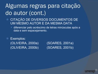 Algumas regras para citação do autor (cont.) CITAÇÃO DE DIVERSOS DOCUMENTOS DE UM MESMO AUTOR E DA MESMA DATA  diferenciar pelo acréscimo de letras minúsculas após a data e sem espacejamento. Exemplos: (OLIVEIRA, 2000a)  (SOARES, 2001a) (OLIVEIRA, 2000b)  (SOARES, 2001b) 