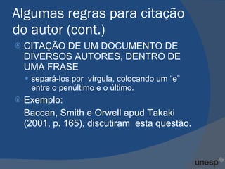 Algumas regras para citação do autor (cont.) CITAÇÃO DE UM DOCUMENTO DE DIVERSOS AUTORES, DENTRO DE UMA FRASE separá-los por  vírgula, colocando um “e” entre o penúltimo e o último. Exemplo: Baccan, Smith e Orwell apud Takaki (2001, p. 165), discutiram  esta questão.  
