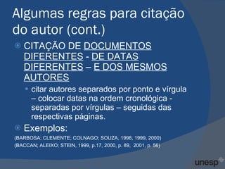 Algumas regras para citação do autor (cont.) CITAÇÃO DE  DOCUMENTOS DIFERENTES  -  DE DATAS DIFERENTES  –  E DOS MESMOS AUTORES citar autores separados por ponto e vírgula – colocar datas na ordem cronológica - separadas por vírgulas – seguidas das respectivas páginas. Exemplos: (BARBOSA; CLEMENTE; COLNAGO; SOUZA, 1998, 1999, 2000) (BACCAN; ALEIXO; STEIN, 1999, p.17, 2000, p. 89,  2001, p. 56) 