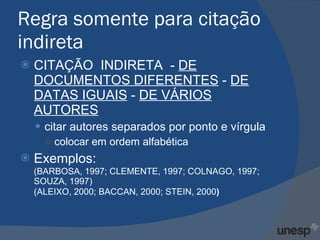 Regra somente para citação indireta CITAÇÃO  INDIRETA  -  DE DOCUMENTOS DIFERENTES  -  DE DATAS IGUAIS  -  DE VÁRIOS AUTORES citar autores separados por ponto e vírgula colocar em ordem alfabética  Exemplos: (BARBOSA, 1997; CLEMENTE, 1997; COLNAGO, 1997; SOUZA, 1997) (ALEIXO, 2000; BACCAN, 2000; STEIN, 2000 ) 