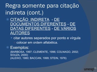 Regra somente para citação indireta (cont.) CITAÇÃO  INDIRETA   -  DE DOCUMENTOS DIFERENTES  -  DE DATAS DIFERENTES  -  DE VÁRIOS AUTORES citar autores separados por ponto e vírgula colocar em ordem alfabética. Exemplos: (BARBOSA, 1997; CLEMENTE, 1996; COLNAGO, 2002; SOUZA, 2000) (ALEIXO, 1980; BACCAN, 1999; STEIN, 1976) 