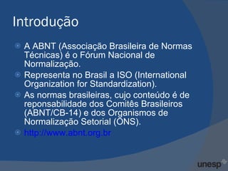 Introdução A ABNT (Associação Brasileira de Normas Técnicas) é o Fórum Nacional de Normalização. Representa no Brasil a ISO (International Organization for Standardization). As normas brasileiras, cujo conteúdo é de reponsabilidade dos Comitês Brasileiros (ABNT/CB-14) e dos Organismos de Normalização Setorial (ONS). http://www.abnt.org.br 