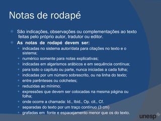 Notas de rodapé São indicações, observações ou complementações ao texto  feitas pelo próprio autor, tradutor ou editor. As  notas  de  rodapé  devem  ser:  indicadas no sistema autor/data para citações no texto e o sistema;  numérico somente para notas explicativas; indicadas em algarismos arábicos e em sequência contínua;  para todo o capítulo ou parte, nunca iniciadas a cada folha; indicadas por um número sobrescrito, ou na linha do texto;  entre parênteses ou colchetes; reduzidas ao mínimo; expressões que devem ser colocadas na mesma página ou folha;  onde ocorre a chamada: Id., Ibid., Op. cit., Cf. separadas do texto por um traço contínuo (3 cm)  grafadas em  fonte e espacejamento menor que os do texto. 