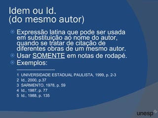 Idem ou Id.  (do mesmo autor)  Expressão latina que pode ser usada em substituição ao nome do autor, quando se tratar de citação de diferentes obras de um mesmo autor.  Usar  SOMENTE  em notas de rodapé. Exemplos: ----------------------------- 1  UNIVERSIDADE ESTADUAL PAULISTA, 1999, p. 2-3  2  Id., 2000, p.37 3  SARMENTO, 1978, p. 59 4  Id., 1987, p. 77 5  Id., 1988, p. 135 