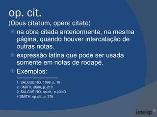 op. cit. (Opus citatum, opere citato)  na obra citada anteriormente, na mesma página, quando houver intercalação de outras notas.  expressão latina que pode ser usada somente em notas de rodapé. Exemplos: ------------------------------------ 1  SALGUEIRO, 1998, p. 19 2  SMITH, 2000, p. 213 3  SALGUEIRO, op.cit., p.40-43 4 SMITH, op.cit., p. 376 