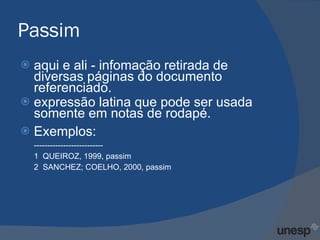 Passim aqui e ali - infomação retirada de diversas páginas do documento referenciado.  expressão latina que pode ser usada somente em notas de rodapé. Exemplos: -------------------------- 1  QUEIROZ, 1999, passim  2  SANCHEZ; COELHO, 2000, passim  