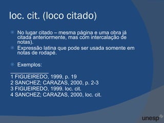 loc. cit. (loco citado) No lugar citado – mesma página e uma obra já citada anteriormente, mas com intercalação de notas). Expressão latina que pode ser usada somente em notas de rodapé. Exemplos: _____________ 1 FIGUEIREDO, 1999, p. 19 2 SANCHEZ; CARAZAS, 2000, p. 2-3 3 FIGUEIREDO, 1999. loc. cit. 4 SANCHEZ; CARAZAS, 2000, loc. cit. 
