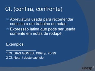 Cf. (confira, confronte) Abreviatura usada para recomendar consulta a um trabalho ou notas. Expressão latina que pode ser usada somente em notas de rodapé. Exemplos: _________________ 1 Cf. DIAS GOMES, 1999, p. 76-99 2 Cf. Nota 1 deste capítulo 