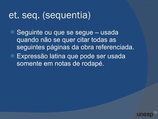et. seq. (sequentia) Seguinte ou que se segue – usada quando não se quer citar todas as seguintes páginas da obra referenciada. Expressão latina que pode ser usada somente em notas de rodapé. 