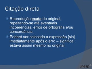 Citação direta Reprodução  exata   do original, repeitando-se até eventuais incoerências, erros de ortografia e/ou concordância. Poderá ser colocada a expressão [sic] imediatamente após o erro – significa:  estava assim mesmo no original. 