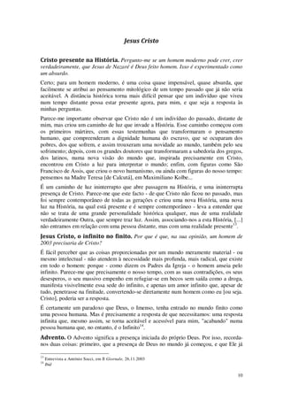 10
Jesus Cristo
Cristo presente na História. Pergunto-me se um homem moderno pode crer, crer
verdadeiramente, que Jesus de Nazaré é Deus feito homem. Isso é experimentado como
um absurdo.
Certo; para um homem moderno, é uma coisa quase impensável, quase absurda, que
facilmente se atribui ao pensamento mitológico de um tempo passado que já não seria
aceitável. A distância histórica torna mais difícil pensar que um indivíduo que viveu
num tempo distante possa estar presente agora, para mim, e que seja a resposta às
minhas perguntas.
Parece-me importante observar que Cristo não é um indivíduo do passado, distante de
mim, mas criou um caminho de luz que invade a História. Esse caminho começou com
os primeiros mártires, com essas testemunhas que transformaram o pensamento
humano, que compreenderam a dignidade humana do escravo, que se ocuparam dos
pobres, dos que sofrem, e assim trouxeram uma novidade ao mundo, também pelo seu
sofrimento; depois, com os grandes doutores que transformaram a sabedoria dos gregos,
dos latinos, numa nova visão do mundo que, inspirada precisamente em Cristo,
encontrou em Cristo a luz para interpretar o mundo; enfim, com figuras como São
Francisco de Assis, que criou o novo humanismo, ou ainda com figuras do nosso tempo:
pensemos na Madre Teresa [de Calcutá], em Maximiliano Kolbe...
É um caminho de luz ininterrupto que abre passagem na História, e uma ininterrupta
presença de Cristo. Parece-me que este facto - de que Cristo não ficou no passado, mas
foi sempre contemporâneo de todas as gerações e criou uma nova História, uma nova
luz na História, na qual está presente e é sempre contemporâneo - leva a entender que
não se trata de uma grande personalidade histórica qualquer, mas de uma realidade
verdadeiramente Outra, que sempre traz luz. Assim, associando-nos a esta História, [...]
não entramos em relação com uma pessoa distante, mas com uma realidade presente13
.
Jesus Cristo, o infinito no finito. Por que é que, na sua opinião, um homem de
2003 precisaria de Cristo?
É fácil perceber que as coisas proporcionadas por um mundo meramente material - ou
mesmo intelectual - não atendem à necessidade mais profunda, mais radical, que existe
em todo o homem: porque - como dizem os Padres da Igreja - o homem anseia pelo
infinito. Parece-me que precisamente o nosso tempo, com as suas contradições, os seus
desesperos, o seu massivo empenho em refugiar-se em becos sem saída como a droga,
manifesta visivelmente essa sede do infinito, e apenas um amor infinito que, apesar de
tudo, penetrasse na finitude, convertendo-se diretamente num homem como eu [ou seja.
Cristo], poderia ser a resposta.
É certamente um paradoxo que Deus, o Imenso, tenha entrado no mundo finito como
uma pessoa humana. Mas é precisamente a resposta de que necessitamos: uma resposta
infinita que, mesmo assim, se torna aceitável e acessível para mim, "acabando" numa
pessoa humana que, no entanto, é o Infinito14
.
Advento. O Advento significa a presença iniciada do próprio Deus. Por isso, recorda-
nos duas coisas: primeiro, que a presença de Deus no mundo já começou, e que Ele já
13
Entrevista a António Socci, em Il Giornale, 26.11.2003
14
Ibid
 
