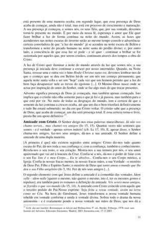 11
está presente de uma maneira oculta; em segundo lugar, que essa presença de Deus
acaba de começar, ainda não é total, mas está em processo de crescimento e maturação.
A sua presença já começou, e somos nós, os seus fiéis, que, por sua vontade, devemos
torná-lo presente no mundo. É por meio da nossa fé, esperança e amor que Ele quer
fazer brilhar a luz de forma contínua na noite do mundo. Assim, as luzes que
acendermos nas noites escuras do inverno serão ao mesmo tempo consolo e advertência:
certeza consoladora de que "a luz do mundo" já se acendeu na noite escura de Belém e
transformou a noite do pecado humano na noite santa do perdão divino; e, por outro
lado, a consciência de que essa luz só pode - e só quer - continuar a brilhar se for
sustentada por aqueles que, por serem cristãos, continuam através dos tempos a obra de
Cristo.
A luz de Cristo quer iluminar a noite do mundo através da luz que somos nós; a sua
presença já iniciada deve continuar a crescer por nosso intermédio. Quando, na Noite
Santa, ressoar uma e outra vez o hino Hodie Christus natus est, devemos lembrar-nos de
que o começo que se deu em Belém há-de ser em nós um começo permanente, que
aquela noite santa volta a ser um "hoje" cada vez que um homem permite que a luz do
bem faça desaparecer nele as trevas do egoísmo [...]. O Menino-Deus nasce onde se
actua por inspiração do amor do Senhor, onde se faz algo mais do que trocar presentes.
Advento significa presença de Deus já começada, mas também apenas começada. Isto
implica que o cristão não olha somente para o que já foi e já passou, mas também para o
que está por vir. No meio de todas as desgraças do mundo, tem a certeza de que a
semente da luz continua a crescer oculta, até que um dia o bem triunfará definitivamente
e tudo lhe estará submetido: no dia em que Cristo voltar. O cristão sabe que a presença
de Deus, que acaba de começar, um dia será presença total. E essa certeza torna-o livre,
presta-lhe um apoio definitivo 15
.
Amizade com Cristo. O Senhor dirige-nos estas palavras maravilhosas: Já não vos
chamo servos... mas chamei-vos amigos (Jo 15, 15). Quantas vezes não sentimos que
somos - e é verdade - apenas servos inúteis! (cfr. Lc 17, 10). E, apesar disso, o Senhor
chama-nos amigos, faz-nos seus amigos, dá-nos a sua amizade. O Senhor define a
amizade de uma dupla maneira.
[A primeira é que] não existem segredos entre amigos: Cristo diz-nos tudo quanto
escuta do Pai; dá-nos toda a sua confiança e, com a confiança, também o conhecimento.
Revela-nos o seu rosto, o seu coração. Mostra-nos a sua ternura por nós, o seu amor
apaixonado que vai até à loucura da Cruz. Confia-se a nós, dá-nos o poder de falar com
o seu Eu: Isto é o meu Corpo..., Eu te absolvo... Confia-nos o seu Corpo místico, a
Igreja. Confia às nossas fracas mentes, às nossas fracas mãos, a sua Verdade - o mistério
de Deus Pai, Filho e Espírito Santo; o mistério de Deus que tanto amou o mundo que lhe
deu o seu Filho unigénito (Jo 3, 16). Fez de nós seus amigos [...].
O segundo elemento com que Jesus define a amizade é a comunhão das vontades. Idem
velle - idem nolle [querer o mesmo, não querer o mesmo, isto é, ter os mesmos gostos e
repulsas], era também para os romanos a definição da amizade. Vós sereis meus amigos,
se fizerdes o que vos mando (Jo 15, 14). A amizade com Cristo coincide com aquilo que
o terceiro pedido do Pai-Nosso exprime: Seja feita a vossa vontade, assim na terra
como no Céu. Na hora do Getsêmani, Jesus transformou a nossa vontade humana
rebelde em vontade conforme e unida à vontade divina. Sofreu todo o drama da nossa
autonomia - e é exatamente pondo a nossa vontade nas mãos de Deus, que nos dá a
15
Licht, das uns leuchtet. Besinnungen zu Advent und Weihnachten, 5a
- ed., Herder, Friburgo, 1978; trad. cast.
Sentido del Adviento, Ediciones Encuentro, Madrid, 2003; Encuentra.com, 17.12.2003
 