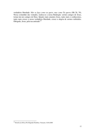 12
verdadeira liberdade: Não se faça como eu quero, mas como Tu queres (Mt 26, 39).
Nessa comunhão das vontades, realiza-se a nossa Redenção: sermos amigos de Jesus,
tornar-mo-nos amigos de Deus. Quanto mais amamos Jesus, tanto mais o conhecemos,
tanto mais cresce a nossa verdadeira liberdade, cresce a alegria de sermos redimidos.
Obrigado, Jesus, pela tua amizade!16
16
Homilia da Missa Pro Eligendo Pontífice, Vaticano, 18.04.2005
 
