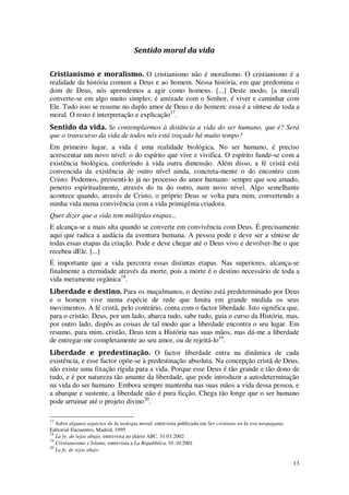 13
Sentido moral da vida
Cristianismo e moralismo. O cristianismo não é moralismo. O cristianismo é a
realidade da história comum a Deus e ao homem. Nessa história, em que predomina o
dom de Deus, nós aprendemos a agir como homens. [...] Deste modo, [a moral]
converte-se em algo muito simples: é amizade com o Senhor, é viver e caminhar com
Ele. Tudo isso se resume no duplo amor de Deus e do homem: essa é a síntese de toda a
moral. O resto é interpretação e explicação17
.
Sentido da vida. Se contemplarmos à distância a vida do ser humano, que é? Será
que o transcurso da vida de todos nós está traçado há muito tempo?
Em primeiro lugar, a vida é uma realidade biológica. No ser humano, é preciso
acrescentar um novo nível: o do espírito que vive e vivifica. O espírito funde-se com a
existência biológica, conferindo à vida outra dimensão. Além disso, a fé cristã está
convencida da existência de outro nível ainda, concreta-mente o do encontro com
Cristo. Podemos, pressenti-lo já no processo do amor humano: sempre que sou amado,
penetro espiritualmente, através do tu do outro, num novo nível. Algo semelhante
acontece quando, através de Cristo, o próprio Deus se volta para mim, convertendo a
minha vida numa convivência com a vida primigênia criadora.
Quer dizer que a vida tem múltiplas etapas...
E alcança-se a mais alta quando se converte em convivência com Deus. É precisamente
aqui que radica a audácia da aventura humana. A pessoa pode e deve ser a síntese de
todas essas etapas da criação. Pode e deve chegar até o Deus vivo e devolver-lhe o que
recebeu dEle. [...]
É importante que a vida percorra essas distintas etapas. Nas superiores, alcança-se
finalmente a eternidade através da morte, pois a morte é o destino necessário de toda a
vida meramente orgânica18
.
Liberdade e destino. Para os muçulmanos, o destino está predeterminado por Deus
e o homem vive numa espécie de rede que limita em grande medida os seus
movimentos. A fé cristã, pelo contrário, conta com o factor liberdade. Isto significa que,
para o cristão. Deus, por um lado, abarca tudo, sabe tudo, guia o curso da História, mas,
por outro lado, dispôs as coisas de tal modo que a liberdade encontra o seu lugar. Em
resumo, para mim, cristão, Deus tem a História nas suas mãos, mas dá-me a liberdade
de entregar-me completamente ao seu amor, ou de rejeitá-lo19
.
Liberdade e predestinação. O factor liberdade entra na dinâmica de cada
existência, e esse factor opõe-se à predestinação absoluta. Na concepção cristã de Deus,
não existe uma fixação rígida para a vida. Porque esse Deus é tão grande e tão dono de
tudo, e é por natureza tão amante da liberdade, que pode introduzir a autodeterminação
na vida do ser humano. Embora sempre mantenha nas suas mãos a vida dessa pessoa, e
a abarque e sustente, a liberdade não é pura ficção. Chega tão longe que o ser humano
pode arruinar até o projeto divino20
.
17
Sobre algunos aspectos de Ia teologia moral, entrevista publicada em Ser cristiano en Ia era neopagana,
Editorial Encuentro, Madrid, 1995
18
La fe, de tejas abajo, entrevista ao diário ABC, 31.03.2002
19
Cristianesimo e Islame, entrevista a La Repubblica, 01.10.2001
20
La fe, de tejas abajo
 