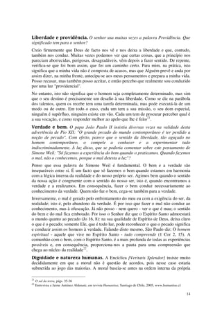 14
Liberdade e providência. O senhor usa muitas vezes a palavra Providência. Que
significado tem para o senhor?
Creio firmemente que Deus de facto nos vê e nos deixa a liberdade e que, contudo,
também nos conduz. Muitas vezes podemos ver que certas coisas, que a princípio nos
pareciam aborrecidas, perigosas, desagradáveis, vêm depois a fazer sentido. De repente,
verifica-se que foi bom assim, que foi um caminho certo. Para mim, na prática, isto
significa que a minha vida não é composta de acasos, mas que Alguém prevê e anda por
assim dizer, na minha frente, antecipa-se aos meus pensamentos e prepara a minha vida.
Posso recusar, mas também posso aceitar, e então percebo que realmente sou conduzido
por uma luz "providencial".
No entanto, isto não significa que o homem seja completamente determinado, mas sim
que o seu destino é precisamente um desafio à sua liberdade. Como se diz na parábola
dos talentos, quem os recebe tem uma tarefa determinada, mas pode executá-la de um
modo ou de outro. Em todo o caso, cada um tem a sua missão, o seu dom especial,
ninguém é supérfluo, ninguém existe em vão. Cada um tem de procurar perceber qual é
a sua vocação, e como responder melhor ao apelo que lhe é feito21
.
Verdade e bem. O papa João Paulo II insistiu diversas vezes na validade desta
advertência de Pio XII: "O grande pecado do mundo contemporâneo é ter perdido a
noção de pecado". Com efeito, parece que o sentido da liberdade, tão aguçado no
homem contemporâneo, o compele a conhecer e a experimentar tudo
indiscriminadamente. À luz disso, que se poderia comentar sobre este pensamento de
Simone Weil: "Só fazemos a experiência do bem quando o praticamos. Quando fazemos
o mal, não o conhecemos, porque o mal detesta a luz"?
Penso que essa palavra de Simone Weil é fundamental. O bem e a verdade são
inseparáveis entre si. É um facto que só fazemos o bem quando estamos em harmonia
com a lógica interna da realidade e do nosso próprio ser. Agimos bem quando o sentido
da nossa ação é congruente com o sentido do nosso ser, isto é, quando encontramos a
verdade e a realizamos. Em consequência, fazer o bem conduz necessariamente ao
conhecimento da verdade. Quem não faz o bem, cega-se também para a verdade.
Inversamente, o mal é gerado pelo enfrentamento do meu eu com a exigência do ser, da
realidade; isto é, pelo abandono da verdade. É por isso que fazer o mal não conduz ao
conhecimento, mas à ofuscação. Já não posso - nem quero - ver o que é mau; o sentido
do bem e do mal fica embotado. Por isso o Senhor diz que o Espírito Santo admoestará
o mundo quanto ao pecado (Jo 16, 8): na sua qualidade de Espírito de Deus, deixa claro
o que é o pecado; somente Ele, que é todo luz, pode reconhecer o que o pecado significa
e conduzir assim os homens à verdade. Falando disto mesmo, São Paulo diz: O homem
espiritual - aquele que vive no Espírito Santo - tudo compreende (1 Cor 2, 15). A
comunhão com o bem, com o Espírito Santo, é a mais profunda de todas as experiências
possíveis e, em consequência, proporciona-nos a pauta para uma compreensão que
chega ao núcleo da realidade22
.
Dignidade e natureza humanas. A Encíclica [Veritatis Splendor] insiste muito
decididamente em que a moral não é questão de acordos, pois nesse caso estaria
submetida ao jogo das maiorias. A moral baseia-se antes na ordem interna da própria
21
O sal da terra, págs. 35-36
22
Entrevista a Jaime Antúnez Aldunate, em revista Humanitas, Santiago de Chile, 2005, www.humanitas.cl
 