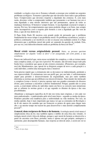 15
realidade: a criação a traz em si. Estamos voltando a enxergar esta verdade nos urgentes
problemas ecológicos. Tornamos a perceber que não devemos fazer tudo o que podemos
fazer. Comprovamos que devemos respeitar a dignidade das criaturas. E, com mais
razão, devemos voltar a compreender também que justamente o ser humano traz em si
uma dignidade e uma missão interiores que são permanentes, apesar de todas as
mudanças históricas. O homem é sempre homem. A sua dignidade essencial é sempre a
mesma. Por isso, há comportamentos que nunca poderão chegar a ser bons, mas sempre
serão incompatíveis com o respeito pelo homem e com a dignidade que lhe vem de
Deus, e que ele traz dentro de si.
O Papa [João Paulo II] mostrou com grande poder de persuasão que o problema
fundamental do nosso tempo é um problema moral. Os problemas económicos, sociais e
políticos continuarão a ser insolúveis se não se encarar esta realidade central. E o Papa
demonstra que o problema moral não pode ser separado da questão da verdade. Esta,
por sua vez, está indissoluvelmente unida ao problema da busca de Deus23
.
Moral cristã versus originalidade pessoal. Antes, as pessoas queriam
simplesmente ser alguém "como se deve" e ter assegurada, até certo ponto, a sua
existência.
Parece-me indiscutível que, nesta nossa sociedade tão complexa, a vida se tornou muito
mais complexa ainda, se é que isto é possível. No entanto, não devemos lançar tudo pela
borda fora e considerar que quase já não existem constantes. [Pensemos, por exemplo,
nos] dez Mandamentos, que, apesar de se dirigirem sempre de novo a cada geração e a
cada indivíduo, contêm uma mensagem clara e imutável.
Seria preciso repetir que o cristianismo não se desvanece no indeterminado, perdendo a
sua expressividade. O cristianismo tem um perfil que, por um lado, é suficientemente
amplo para permitir o desenvolvimento da originalidade, mas por outro também
determina as normas que possibilitam esse desenvolvimento. Num mundo tão intrincado
e complexo [como o nosso], é preciso apostar mais nas grandes constantes do discurso
divino, para continuar a encontrar a diretriz fundamental. Porque, quando não se actua
assim, a criatividade niilista do indivíduo muito em breve se converte num mimetismo
que se submete às normas gerais e só age segundo os ditames da época e das suas
possibilidades.
Abandonar a mensagem específica da fé não nos torna mais originais, e sim cada vez
mais padronizados - e padronizados pelo nível mais baixo - segundo as modas da época.
Podemos perceber esta tendência para a uniformidade na vida moderna. Por isso, na
minha opinião, hoje é mais importante que nunca ver que as constantes da Revelação e
da fé são marcos do caminho que me fornecem os pontos de apoio para chegar mais
alto, e ao mesmo tempo me trazem luz para desenvolver o meu destino completamente
pessoal24
.
A moral, dom recíproco de Deus e do homem. A teologia moral cristã nunca é
simplesmente ética da lei; mas também supera o âmbito de uma ética das virtudes. A
teologia moral cristã é ética do diálogo, porque o agir moral do homem se desenvolve a
partir do encontro com Deus; portanto, nunca é apenas um agir próprio, autárquico e
autónomo, puro desempenho humano, mas resposta ao dom de amor, e assim um ver-se
23
Ibid
24
La fe, de tejas abajo
 