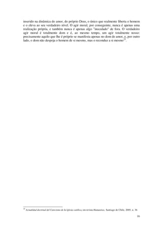 16
inserido na dinâmica do amor, do próprio Deus, o único que realmente liberta o homem
e o eleva ao seu verdadeiro nível. O agir moral, por conseguinte, nunca é apenas uma
realização própria, e também nunca é apenas algo "inoculado" de fora. O verdadeiro
agir moral é totalmente dom e é, ao mesmo tempo, um agir totalmente nosso:
precisamente aquilo que lhe é próprio se manifesta apenas no dom de amor, e, por outro
lado, o dom não despoja o homem de si mesmo, mas o reconduz a si mesmo25
.
25
Actualidad doctrinal del Catecismo de Ia lglesia católica, em revista Humanitas, Santiago de Chile, 2005, n. 36
 