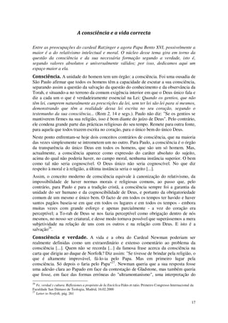 17
A consciência e a vida correcta
Entre as preocupações do cardeal Ratzinger e agora Papa Bento XVI, possivelmente a
maior é a do relativismo intelectual e moral. O núcleo desse tema gira em torno da
questão da consciência e da sua necessária formação segundo a verdade, isto é,
segundo valores absolutos e universalmente válidos; por isso, dedicamos aqui um
espaço maior a ela.
Consciência. A unidade do homem tem um órgão: a consciência. Foi uma ousadia de
São Paulo afirmar que todos os homens têm a capacidade de escutar a sua consciência,
separando assim a questão da salvação da questão do conhecimento e da observância da
Torah, e situando-a no terreno da comum exigência interior em que o Deus único fala e
diz a cada um o que é verdadeiramente essencial na Lei: Quando os gentios, que não
têm lei, cumprem naturalmente as prescrições da lei, sem ter lei são lei para si mesmos,
demonstrando que têm a realidade dessa lei escrita no seu coração, segundo o
testemunho da sua consciência... (Rom 2, 14 e segs.). Paulo não diz: "Se os gentios se
mantiverem firmes na sua religião, isso é bom diante do juízo de Deus". Pelo contrário,
ele condena grande parte das prácticas religiosas do seu tempo. Remete para outra fonte,
para aquela que todos trazem escrita no coração, para o único bem do único Deus.
Neste ponto enfrentam-se hoje dois conceitos contrários de consciência, que na maioria
das vezes simplesmente se intrometem um no outro. Para Paulo, a consciência é o órgão
da transparência do único Deus em todos os homens, que são um só homem. Mas,
actualmente, a consciência aparece como expressão do caráter absoluto do sujeito,
acima do qual não poderia haver, no campo moral, nenhuma instância superior. O bem
como tal não seria cognoscível. O Deus único não seria cognoscível. No que diz
respeito à moral e à religião, a última instância seria o sujeito [...].
Assim, o conceito moderno de consciência equivale à canonização do relativismo, da
impossibilidade de haver normas morais e religiosas comuns, ao passo que, pelo
contrário, para Paulo e para a tradição cristã, a consciência sempre foi a garantia da
unidade do ser humano e da cognoscibilidade de Deus, e portanto da obrigatoriedade
comum de um mesmo e único bem. O facto de em todos os tempos ter havido e haver
santos pagãos baseia-se em que em todos os lugares e em todos os tempos - embora
muitas vezes com grande esforço e apenas parcialmente - a voz do coração era
perceptível; a To-rah de Deus se nos fazia perceptível como obrigação dentro de nós
mesmos, no nosso ser criatural, e desse modo tornava possível que superássemos a mera
subjetividade na relação de uns com os outros e na relação com Deus. E isto é a
salvação26
.
Consciência e verdade. A vida e a obra do Cardeal Newman poderiam ser
realmente definidas como um extraordinário e extenso comentário ao problema da
consciência [...]. Quem não se recorda [...] da famosa frase acerca da consciência na
carta que dirigiu ao duque de Norfolk? Diz assim: "Se tivesse de brindar pela religião, o
que é altamente improvável, fá-lo-ia pelo Papa. Mas em primeiro lugar pela
consciência. Só depois o faria pelo Papa"27
. Newman queria que a sua resposta fosse
uma adesão clara ao Papado em face da contestação de Gladstone, mas também queria
que fosse, em face das formas erróneas do "ultramontanismo", uma interpretação do
26
Fe, verdad y cultura. Reflexiones a propósito de Ia Encíclica Fides et ratio. Primeiro Congresso Internacional da
Faculdade San Dámaso de Teologia, Madrid, 16.02.2000
27
Letter to Norfolk, pág. 261
 