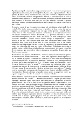 18
Papado que só pode ser concebido adequadamente quando visto de forma conjunta com
o primado da consciência, não como oposto a ela, mas como algo que a funda e lhe dá
garantia. É difícil para o homem moderno, que pensa sempre na subjetividade como
oposta à autoridade, entender este problema. Para ele, a consciência está do lado da
subjetividade e é expressão da liberdade do sujeito, enquanto a autoridade aparece como
urna limitação, e até como uma ameaça e negação, para essa liberdade. É preciso
aprofundar mais em tudo isto para entender de novo a perspectiva em que essa oposição
não é válida.
O conceito central de que Newman se serve para unir autoridade e subjetividade é o da
verdade. Não tenho reparos em dizer que a verdade é a ideia central da sua luta
espiritual. A consciência ocupa para ele um lugar central porque a verdade está no
centro. Dito de outra maneira: em Newman, a importância do conceito de consciência
está unida à excelência do conceito de verdade [...]. A presença constante da ideia de
consciência não significa para ele a defesa, no século XIX e em contraposição à neo-
escolástica "objetivista", de uma filosofia ou uma teologia da subjetividade. O sujeito
merece, a seu ver, uma atenção como não havia despertado talvez desde Santo
Agostinho. Mas é uma atenção na linha de Santo Agostinho, não na da filosofia
subjetivista da modernidade. Ao ser elevado ao cardinalato, Newman confessou que
toda a sua vida tinha sido uma luta contra o liberalismo. Poderíamos acrescentar: e
também contra o subjetivismo cristão tal como o encontrou no movimento evangélico
do seu tempo, e que constituiu o primeiro degrau de um caminho de conversão que
duraria toda a sua vida.
A consciência não significa para Newman a norma do sujeito em oposição às exigências
da autoridade num mundo sem verdade [...], mas, antes, a presença clara e imperiosa da
voz da verdade no sujeito. A consciência é a anulação da mera subjetividade no ponto
em que se tangenciam a intimidade do homem e a verdade de Deus. São significativos
os versos que escreveu na Sicília em 1833: "Eu amava o meu próprio caminho. Agora
Te peço, ilumina-me para Te seguir"28
. A conversão ao catolicismo não foi para
Newman uma questão de gosto pessoal ou uma necessidade anímica subjetiva. Já em
1844, no umbral de sua conversão, referia-se ao tema com estas palavras: "Ninguém
pode ter uma opinião mais desfavorável que eu sobre a situação actual dos católicos"29
.
Mas importava-lhe mais obedecer à verdade, mesmo contra o seu próprio sentir, que
seguir o seu gosto, os vínculos de amizade e os caminhos trilhados.
Parece-me muito significativo que ele tenha sublinhado a prioridade da verdade sobre o
bem na hierarquia das virtudes [...]. Homem de consciência é aquele que não compra
tolerância, bem-estar, êxito, reputação e aprovação públicas renunciando à verdade.
Nisso Newman coincide com outra grande testemunha britânica da consciência, com
Thomas More, para quem a consciência nunca foi expressão de uma vontade obstinada
nem de um heroísmo caprichoso. Thomas More contava-se a si mesmo entre os mártires
timoratos, e dizia que só depois de muitos atrasos e inumeráveis questionamentos tinha
conseguido levar a sua alma a obedecer à consciência, a essa obediência à verdade que
deve estar acima das instâncias sociais e dos gostos pessoais. Aparecem então dois
critérios para distinguir a presença de uma verdadeira voz da consciência: que não
coincida com os desejos e gostos próprios, nem, por outro lado, com o que é mais
benéfico para a sociedade, com o consenso do grupo ou as exigências do poder político
ou social.
28
Do conhecido poema Lead, kindly light
29
Correspondence of J.H. Newman with J, Kebk and Others, págs. 351 e 364
 