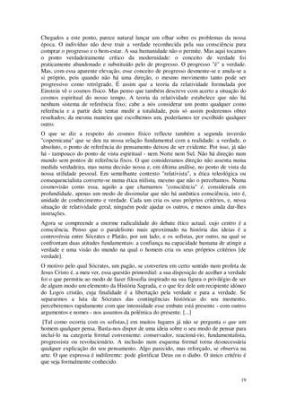 19
Chegados a este ponto, parece natural lançar um olhar sobre os problemas da nossa
época. O indivíduo não deve trair a verdade reconhecida pela sua consciência para
comprar o progresso e o bem-estar. A sua humanidade não o permite. Mas aqui tocamos
o ponto verdadeiramente crítico da modernidade: o conceito de verdade foi
praticamente abandonado e substituído pelo de progresso. O progresso "é" a verdade.
Mas, com essa aparente elevação, esse conceito de progresso desmente-se e anula-se a
si próprio, pois quando não há uma direção, o mesmo movimento tanto pode ser
progressivo como retrógrado. É assim que a teoria da relatividade formulada por
Einstein vê o cosmos físico. Mas penso que também descreve com acerto a situação do
cosmos espiritual do nosso tempo. A teoria da relatividade estabelece que não há
nenhum sistema de referência fixo; cabe a nós considerar um ponto qualquer como
referência e a partir dele tentar medir a totalidade, pois só assim poderemos obter
resultados; da mesma maneira que escolhemos um, poderíamos ter escolhido qualquer
outro.
O que se diz a respeito do cosmos físico reflecte também a segunda inversão
"copernicana" que se deu na nossa relação fundamental com a realidade: a verdade, o
absoluto, o ponto de referência do pensamento deixou de ser evidente. Por isso, já não
há - tampouco do ponto de vista espiritual - nem Norte nem Sul. Não há direção num
mundo sem pontos de referência fixos. O que consideramos direção não assenta numa
medida verdadeira, mas numa decisão nossa e, em última análise, no ponto de vista da
nossa utilidade pessoal. Em semelhante contexto "relativista", a ética teleológica ou
consequencialista converte-se numa ética niilista, mesmo que não o percebamos. Numa
cosmovisão como essa, aquilo a que chamamos "consciência" é, considerada em
profundidade, apenas um modo de dissimular que não há autêntica consciência, isto é,
unidade de conhecimento e verdade. Cada um cria os seus próprios critérios, e, nessa
situação de relatividade geral, ninguém pode ajudar os outros, e menos ainda dar-lhes
instruções.
Agora se compreende a enorme radicalidade do debate ético actual, cujo centro é a
consciência. Penso que o paralelismo mais aproximado na história das ideias é a
controvérsia entre Sócrates e Platão, por um lado, e os sofistas, por outro, na qual se
confrontam duas atitudes fundamentais: a confiança na capacidade humana de atingir a
verdade e uma visão do mundo na qual o homem cria os seus próprios critérios [de
verdade].
O motivo pelo qual Sócrates, um pagão, se converteu em certo sentido num profeta de
Jesus Cristo é, a meu ver, essa questão primordial: a sua disposição de acolher a verdade
foi o que permitiu ao modo de fazer filosofia inspirado na sua figura o privilégio de ser
de algum modo um elemento da História Sagrada, e o que fez dele um recipiente idóneo
do Logos cristão, cuja finalidade é a libertação pela verdade e para a verdade. Se
separarmos a luta de Sócrates das contingências históricas do seu momento,
perceberemos rapidamente com que intensidade esse embate está presente - com outros
argumentos e nomes - nos assuntos da polémica do presente. [...]
[Tal como ocorria com os sofistas,] em muitos lugares já não se pergunta o que um
homem qualquer pensa. Basta-nos dispor de uma ideia sobre o seu modo de pensar para
incluí-lo na categoria formal conveniente: conservador, reacioná-rio, fundamentalista,
progressista ou revolucionário. A inclusão num esquema formal torna desnecessária
qualquer explicação do seu pensamento. Algo parecido, mas reforçado, se observa na
arte. O que expressa é indiferente: pode glorificar Deus ou o diabo. O único critério é
que seja formalmente conhecido.
 