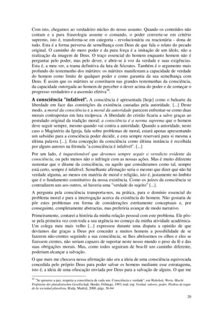 20
Com isto, chegamos ao verdadeiro núcleo do nosso assunto. Quando os conteúdos não
contam e a pura fraseologia assume o comando, o poder converte-se em critério
supremo, isto é, transforma-se em categoria - revolucionária ou reacionária - dona de
tudo. Esta é a forma perversa de semelhança com Deus de que fala o relato do pecado
original. O caminho do mero poder e da pura força é a imitação de um ídolo, não a
realização da imagem de Deus. O traço essencial do homem enquanto homem não é
perguntar pelo poder, mas pelo dever, e abrir-se à voz da verdade e suas exigências.
Esta é, a meu ver, a trama definitiva da luta de Sócrates. Também é o argumento mais
profundo do testemunho dos mártires: os mártires manifestam a capacidade de verdade
do homem como limite de qualquer poder e como garantia da sua semelhança com
Deus. É assim que os mártires se constituem nas grandes testemunhas da consciência,
da capacidade outorgada ao homem de perceber o dever acima do poder e de começar o
progresso verdadeiro e a ascensão efetiva30
.
A consciência "infalível". A consciência é apresentada [hoje] como o baluarte da
liberdade em face das constrições da existência causadas pela autoridade. [...] Deste
modo, a moral da consciência e a moral da autoridade parecem enfrentar-se como duas
morais contrapostas em luta recíproca. A liberdade do cristão ficaria a salvo graças ao
postulado original da tradição moral: a consciência é a norma suprema que o homem
deve seguir sempre, mesmo quando vai contra a autoridade. Quando a autoridade, neste
caso o Magistério da Igreja, fala sobre problemas de moral, estará apenas apresentando
um subsídio para a consciência poder decidir, e esta sempre reservará para si mesma a
última palavra [...]. Esta concepção da consciência como última instância é recolhida
por alguns autores na fórmula "a consciência é infalível". [...]
Por um lado, é inquestionável que devemos sempre seguir o veredicto evidente da
consciência, ou pelo menos não o infringir com as nossas ações. Mas é muito diferente
sustentar que o ditame da consciência, ou aquilo que consideramos como tal, sempre
está certo, sempre é infalível. Semelhante afirmação seria o mesmo que dizer que não há
verdade alguma, ao menos em matéria de moral e religião, isto é, justamente no âmbito
que é o fundamento constitutivo da nossa existência. Como os juízos da consciência se
contradizem uns aos outros, só haveria uma "verdade do sujeito" [...].
A pergunta pela consciência transporta-nos, na prática, para o domínio essencial do
problema moral e para a interrogação acerca da existência do homem. Não gostaria de
pôr estes problemas em forma de considerações estritamente conceptuais e, por
conseguinte, completamente abstractas, mas preferiria avançar de modo narrativo.
Primeiramente, contarei a história da minha relação pessoal com este problema. Ele pôs-
se pela primeira vez com toda a sua urgência no começo da minha atividade académica.
Um colega meu mais velho [...] expressou durante uma disputa a opinião de que
devíamos dar graças a Deus por conceder a muitos homens a possibilidade de se
fazerem não-crentes seguindo a sua consciência; se lhes abríssemos os olhos e eles se
fizessem crentes, não seriam capazes de suportar neste nosso mundo o peso da fé e das
suas obrigações morais. Mas, como todos seguiram de boa-fé um caminho diferente,
poderiam alcançar a salvação.
O que mais me chocava nessa afirmação não era a ideia de uma consciência equivocada
concedida pelo próprio Deus para poder salvar os homens mediante esse estratagema,
isto é, a ideia de uma ofuscação enviada por Deus para a salvação de alguns. O que me
30
"Se quiseres a paz, respeita a consciência de cada um. Consciência e verdade", em Wahrheit, Werte, Machí.
Prufsteine der pluralistischen Gesellschaft, Herder, Friburgo, 1993; trad. esp. Verdad, valores, poder, Piedras de toque
de Ia sociedad pluralista, Rialp, Madrid, 2000, págs. 56-64
 