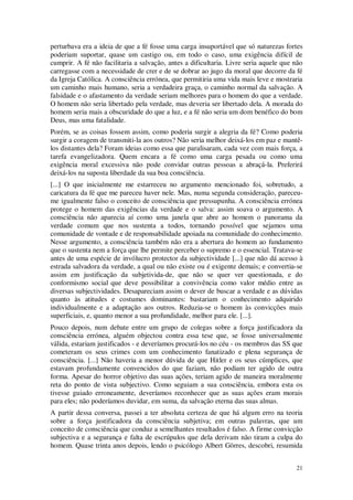 21
perturbava era a ideia de que a fé fosse uma carga insuportável que só naturezas fortes
poderiam suportar, quase um castigo ou, em todo o caso, uma exigência difícil de
cumprir. A fé não facilitaria a salvação, antes a dificultaria. Livre seria aquele que não
carregasse com a necessidade de crer e de se dobrar ao jugo da moral que decorre da fé
da Igreja Católica. A consciência errónea, que permitiria uma vida mais leve e mostraria
um caminho mais humano, seria a verdadeira graça, o caminho normal da salvação. A
falsidade e o afastamento da verdade seriam melhores para o homem do que a verdade.
O homem não seria libertado pela verdade, mas deveria ser libertado dela. A morada do
homem seria mais a obscuridade do que a luz, e a fé não seria um dom benéfico do bom
Deus, mas uma fatalidade.
Porém, se as coisas fossem assim, como poderia surgir a alegria da fé? Como poderia
surgir a coragem de transmiti-la aos outros? Não seria melhor deixá-los em paz e mantê-
los distantes dela? Foram ideias como essa que paralisaram, cada vez com mais força, a
tarefa evangelizadora. Quem encara a fé como uma carga pesada ou como uma
exigência moral excessiva não pode convidar outras pessoas a abraçá-la. Preferirá
deixá-los na suposta liberdade da sua boa consciência.
[...] O que inicialmente me estarreceu no argumento mencionado foi, sobretudo, a
caricatura da fé que me pareceu haver nele. Mas, numa segunda consideração, pareceu-
me igualmente falso o conceito de consciência que pressupunha. A consciência errónea
protege o homem das exigências da verdade e o salva: assim soava o argumento. A
consciência não aparecia aí como uma janela que abre ao homem o panorama da
verdade comum que nos sustenta a todos, tornando possível que sejamos uma
comunidade de vontade e de responsabilidade apoiada na comunidade do conhecimento.
Nesse argumento, a consciência também não era a abertura do homem ao fundamento
que o sustenta nem a força que lhe permite perceber o supremo e o essencial. Tratava-se
antes de uma espécie de invólucro protector da subjectividade [...] que não dá acesso à
estrada salvadora da verdade, a qual ou não existe ou é exigente demais; e convertia-se
assim em justificação da subjetivida-de, que não se quer ver questionada, e do
conformismo social que deve possibilitar a convivência como valor médio entre as
diversas subjectividades. Desapareciam assim o dever de buscar a verdade e as dúvidas
quanto às atitudes e costumes dominantes: bastariam o conhecimento adquirido
individualmente e a adaptação aos outros. Reduzia-se o homem às convicções mais
superficiais, e, quanto menor a sua profundidade, melhor para ele. [...].
Pouco depois, num debate entre um grupo de colegas sobre a força justificadora da
consciência errónea, alguém objectou contra essa tese que, se fosse universalmente
válida, estariam justificados - e deveríamos procurá-los no céu - os membros das SS que
cometeram os seus crimes com um conhecimento fanatizado e plena segurança de
consciência. [...] Não haveria a menor dúvida de que Hitler e os seus cúmplices, que
estavam profundamente convencidos do que faziam, não podiam ter agido de outra
forma. Apesar do horror objetivo das suas ações, teriam agido de maneira moralmente
reta do ponto de vista subjectivo. Como seguiam a sua consciência, embora esta os
tivesse guiado erroneamente, deveríamos reconhecer que as suas ações eram morais
para eles; não poderíamos duvidar, em suma, da salvação eterna das suas almas.
A partir dessa conversa, passei a ter absoluta certeza de que há algum erro na teoria
sobre a força justificadora da consciência subjetiva; em outras palavras, que um
conceito de consciência que conduz a semelhantes resultados é falso. A firme convicção
subjectiva e a segurança e falta de escrúpulos que dela derivam não tiram a culpa do
homem. Quase trinta anos depois, lendo o psicólogo Albert Görres, descobri, resumida
 