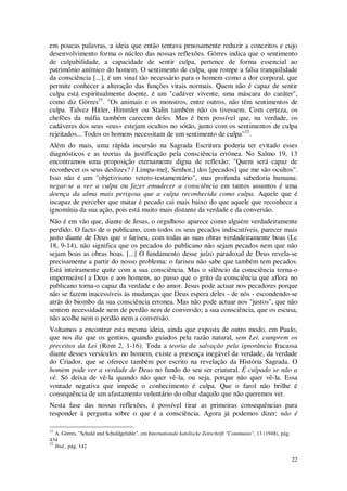22
em poucas palavras, a ideia que então tentava penosamente reduzir a conceitos e cujo
desenvolvimento forma o núcleo das nossas reflexões. Görres indica que o sentimento
de culpabilidade, a capacidade de sentir culpa, pertence de forma essencial ao
património anímico do homem. O sentimento de culpa, que rompe a falsa tranquilidade
da consciência [...], é um sinal tão necessário para o homem como a dor corporal, que
permite conhecer a alteração das funções vitais normais. Quem não é capaz de sentir
culpa está espiritualmente doente, é um "cadáver vivente, uma máscara do caráter",
como diz Görres31
. "Os animais e os monstros, entre outros, não têm sentimentos de
culpa. Talvez Hitler, Himmler ou Stalin também não os tivessem. Com certeza, os
chefões da máfia também carecem deles. Mas é bem possível que, na verdade, os
cadáveres dos seus «eus» estejam ocultos no sótão, junto com os sentimentos de culpa
rejeitados... Todos os homens necessitam de um sentimento de culpa"32
.
Além do mais, uma rápida incursão na Sagrada Escritura poderia ter evitado esses
diagnósticos e as teorias da justificação pela consciência errónea. No Salmo 19, 13
encontramos uma proposição eternamente digna de reflexão: "Quem será capaz de
reconhecer os seus deslizes? / Limpa-me[, Senhor,] dos [pecados] que me são ocultos".
Isso não é um "objetivismo vetero-testamentário", mas profunda sabedoria humana:
negar-se a ver a culpa ou fazer emudecer a consciência em tantos assuntos é uma
doença da alma mais perigosa que a culpa reconhecida como culpa. Aquele que é
incapaz de perceber que matar é pecado cai mais baixo do que aquele que reconhece a
ignomínia da sua ação, pois está muito mais distante da verdade e da conversão.
Não é em vão que, diante de Jesus, o orgulhoso aparece como alguém verdadeiramente
perdido. O facto de o publicano, com todos os seus pecados indiscutíveis, parecer mais
justo diante de Deus que o fariseu, com todas as suas obras verdadeiramente boas (Lc
18, 9-14), não significa que os pecados do publicano não sejam pecados nem que não
sejam boas as obras boas. [...] O fundamento desse juízo paradoxal de Deus revela-se
precisamente a partir do nosso problema: o fariseu não sabe que também tem pecados.
Está inteiramente quite com a sua consciência. Mas o silêncio da consciência torna-o
impermeável a Deus e aos homens, ao passo que o grito da consciência que aflora no
publicano torna-o capaz da verdade e do amor. Jesus pode actuar nos pecadores porque
não se fazem inacessíveis às mudanças que Deus espera deles - de nós - escondendo-se
atrás do biombo da sua consciência erronea. Mas não pode actuar nos "justos", que não
sentem necessidade nem de perdão nem de conversão; a sua consciência, que os escusa,
não acolhe nem o perdão nem a conversão.
Voltamos a encontrar esta mesma ideia, ainda que exposta de outro modo, em Paulo,
que nos diz que os gentios, quando guiados pela razão natural, sem Lei, cumprem os
preceitos da Lei (Rom 2, 1-16). Toda a teoria da salvação pela ignorância fracassa
diante desses versículos: no homem, existe a presença inegável da verdade, da verdade
do Criador, que se oferece também por escrito na revelação da História Sagrada. O
homem pode ver a verdade de Deus no fundo do seu ser criatural. É culpado se não a
vê. Só deixa de vê-la quando não quer vê-la, ou seja, porque não quer vê-la. Essa
vontade negativa que impede o conhecimento é culpa. Que o farol não brilhe é
consequência de um afastamento voluntário do olhar daquilo que não queremos ver.
Nesta fase das nossas reflexões, é possível tirar as primeiras consequências para
responder à pergunta sobre o que é a consciência. Agora já podemos dizer: não é
31
A. Görres, "Schuld und Schuldgefuhle", em Internationale katoliscke Zeitschrift "Communio", 13 (1948), pág.
434
32
Ibid., pág. 142
 