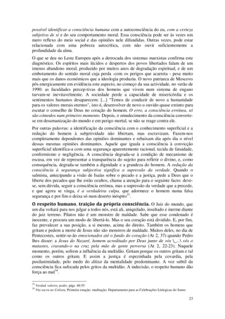 23
possível identificar a consciência humana com a autoconsciência do eu, com a certeza
subjetiva de si e do seu comportamento moral. Essa consciência pode ser às vezes um
mero reflexo do meio social e das opiniões nele difundidas. Outras vezes, pode estar
relacionada com uma pobreza autocrítica, com não ouvir suficientemente a
profundidade da alma.
O que se deu no Leste Europeu após a derrocada dos sistemas marxistas confirma este
diagnóstico. Os espíritos mais lúcidos e despertos dos povos libertados falam de um
imenso abandono moral, produzido por muitos anos de degradação espiritual, e de um
embotamento do sentido moral cuja perda -com os perigos que acarreta - pesa muito
mais que os danos económicos que a ideologia produziu. O novo patriarca de Moscovo
pôs energicamente em evidência este aspecto, no começo da sua actividade, no verão de
1990: as faculdades percep-tivas dos homens que vivem num sistema de engano
turvam-se inevitavelmente. A sociedade perde a capacidade de misericórdia e os
sentimentos humanos desaparecem: [...] "Temos de conduzir de novo a humanidade
para os valores morais eternos", isto é, desenvolver de novo o ouvido quase extinto para
escutar o conselho de Deus no coração do homem. O erro, a consciência errónea, só
são cómodos num primeiro momento. Depois, o emudecimento da consciência converte-
se em desumanização do mundo e em perigo mortal, se não se reage contra ele.
Por outras palavras: a identificação da consciência com o conhecimento superficial e a
redução do homem à subjetividade não libertam, mas escravizam. Fazem-nos
completamente dependentes das opiniões dominantes e rebaixam dia após dia o nível
dessas mesmas opiniões dominantes. Aquele que iguala a consciência à convicção
superficial identifica-a com uma segurança aparentemente racional, tecida de fatuidade,
conformismo e negligência. A consciência degrada-se à condição de mecanismo de
escusa, em vez de representar a transparência do sujeito para refletir o divino, e, como
consequência, degrada-se também a dignidade e a grandeza do homem. A redução da
consciência à segurança subjectiva significa a supressão da verdade. Quando o
salmista, antecipando a visão de Isaías sobre o pecado e a justiça, pede a Deus que o
liberte dos pecados que lhe estão ocultos, chama a atenção para o seguinte facto: deve-
se, sem dúvida, seguir a consciência errónea, mas a supressão da verdade que a precede,
e que agora se vinga, é a verdadeira culpa, que adormece o homem numa falsa
segurança e por fim o deixa só num deserto inóspito33
.
O respeito humano, traição da própria consciência. O Juiz do mundo, que
um dia voltará para nos julgar a todos nós, está ali, aniquilado, insultado e inerme diante
do juiz terreno. Pilatos não é um monstro de maldade. Sabe que esse condenado é
inocente, e procura um modo de libertá-lo. Mas o seu coração está dividido. E, por fim,
faz prevalecer a sua posição, a si mesmo, acima do direito. Também os homens que
gritam e pedem a morte de Jesus não são monstros de maldade. Muitos deles, no dia de
Pentecostes, sentir-se-ão emocionados até o fundo do coração (At 2, 37) quando Pedro
lhes disser: a Jesus do Nazaré, homem acreditado por Deus junto de vós _... vós o
matastes, cravando-o na cruz pela mão de gente perversa (At 2, 22-23). Naquele
momento, porém, sofrem a influência da multidão. Gritam porque os outros gritam e tal
como os outros gritam. E assim a justiça é espezinhada pela covardia, pela
pusilanimidade, pelo medo do diktat da mentalidade predominante. A voz subtil da
consciência fica sufocada pelos gritos da multidão. A indecisão, o respeito humano dão
força ao mal34
.
33
Verdad, valores, poder, págs. 40-55
34
Via-sacra no Coliseu, Primeira estação: meditação. Departamento para as Celebrações Litúrgicas do Sumo
 