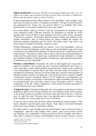 24
Falsas promessas. Cristo diz: Guardai-vos dos falsos profetas que vêm a vós sob
disfarce de ovelhas, mas por dentro são lobos vorazes. Pelos seus frutos os conhecereis.
Parece uma advertência contra as seitas e heresias.
É uma interpretação possível. Mas também é uma advertência contra qualquer regra
fácil. Jesus nos previne contra os "curandeiros do espírito". Diz que a nossa norma deve
ser perguntarmo-nos: "Como vive essa pessoa? Quem é na realidade? Que frutos
produzem ele e o seu círculo? Analise isso e verá a que conduz".
Essa norma prática, ditada por Cristo à vista das circunstâncias do momento em que
viveu, projecta-se sobre a História. Pensemos nos pregadores da salvação do século
passado, quer se trate de Hitler ou dos pregadores marxistas; todos vieram e disseram:
"Trazemo-vos a justiça". No princípio, pareciam mansas ovelhas, mas acabaram sendo
grandes destruidores. Mas [a norma prática dos frutos] também diz respeito aos
numerosos pequenos pregadores que nos dizem: "Eu tenho a chave! Age assim e em
pouco tempo conseguirás a felicidade, a riqueza, o êxito".
William Shakespeare, evidentemente um católico, viveu com intensidade a roda da
existência. Como bom pedagogo, no fim ofereceu uma recomendação, algo assim como
a essência do seu conhecimento mundano: "Compra tempo divino, vende horas do triste
tempo terrenal". São palavras sábias, como as que se esperam de um grande homem. O
tempo mais bem aproveitado é aquele que se transforma em algo duradouro: é o tempo
que recebemos de Deus e a Ele devolvemos. O tempo que é pura transição desmorona e
se transforma em mera caducidade35
.
Formar a consciência. Certamente a fé cristã vai além daquilo que a pura razão é
capaz de reconhecer, mas faz parte das suas convicções fundamentais que Cristo é o
Logos, quer dizer, a razão criadora de Deus da qual procede o mundo e que se reflete na
nossa racionalidade. O apóstolo Paulo, que falou com tanta ênfase da novidade e da
unicidade do cristianismo, destacou ao mesmo tempo que o preceito moral registado na
Sagrada Escritura coincide com aquele que "está inscrito nos nossos corações, segundo
o testemunho da nossa consciência" (Rom 2, 15). É verdade que, com frequência, esta
voz do nosso coração, a consciência, é sufocada pelos ruídos secundários da nossa vida.
A consciência pode, por assim dizer, tornar-se cega. Precisamos assistir às "aulas de
recuperação" da fé, que voltam a despertá-la e assim tornam novamente perceptível a
voz do Criador em nós, suas criaturas36
.
A regra de ouro. O Sermão da Montanha não corresponde necessariamente às ideias
tradicionais. Opõe-se até às nossas definições de sorte, grandeza, poder, êxito ou justiça.
E, no seu final, oferece aos ouvintes um resumo, quase que uma lei das leis, a "regra de
ouro" da vida. Diz assim: "Portanto, tudo o que quiserdes que os homens vos façam,
fazei-o também vós a eles; porque esta é a Lei e os Profetas".
A regra de ouro já existia antes de Cristo, embora formulada de maneira negativa: "Não
faças a ninguém o que não queres que te façam". Jesus supera-a com uma formulação
positiva que, como é lógico, é muito mais exigente.
Na minha opinião, o que assombra pela sua grandiosidade é que se deixam de lado as
comparações - quem fez o quê, quando, como, a quem -; que a pessoa já não se perde
em distinções, mas compreende a missão essencial que lhe foi confiada: abrir bem os
olhos, abrir o coração e encontrar as possibilidades criativas do bem. Já não se trata de
Pontífice, Roma, 14.04.2005
35
La fe, de tejas abajo
36
Entrevista a Jaime Antúnez Aldunate
 