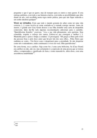 25
perguntar o que é que eu quero, mas de transpor para os outros o meu querer. E esta
entrega autêntica, com toda a sua fantasia criativa, com todas as possibilidades que abre
diante de nós, está recolhida numa regra muito prática, para que não fique reduzida a
um sonho idealista qualquer37
Viver as virtudes. Creio que todo o mundo gostaria de saber como ter uma vida
correcta, [...], como levá-la ao cume sentindo-se à vontade consigo mesmo. Antes de
morrer, o grande ator Cary Grant deixou à sua filha Jennifer uma carta de despedida
comovente. Quis dar-lhe nela algumas recomendações adicionais para o caminho.
"Queridíssima Jennifer," escreveu, "viva a sua vida plenamente, sem egoísmo. Seja
comedida, respeite o esforço dos outros. Esforce-se por conseguir o melhor [...].
Mantenha puro o juízo e limpa a conduta". E prosseguia: "Dê graças a Deus pelo rosto
das pessoas boas e pelo doce amor que há por trás dos seus olhos... Pelas flores que
ondulam ao vento... Um breve sono e despertarei para a eternidade. Se não despertar
como nós o entendemos, então continuarei a viver em você, filha queridíssima".
De certa forma, soa a católico. Seja como for, é uma carta belíssima. Se [Cary Grant]
era católico ou não, não sei, mas certamente é a expressão de uma pessoa que se tornou
sábia e compreendeu o significado do bem, e tenta transmiti-lo, além disso, com uma
assombrosa amabilidade38
.
37
Ibid
38
Ibid
 