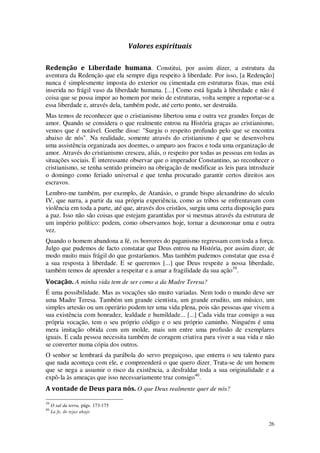 26
Valores espirituais
Redenção e Liberdade humana. Constitui, por assim dizer, a estrutura da
aventura da Redenção que ela sempre diga respeito à liberdade. Por isso, [a Redenção]
nunca é simplesmente imposta do exterior ou cimentada em estruturas fixas, mas está
inserida no frágil vaso da liberdade humana. [...] Como está ligada à liberdade e não é
coisa que se possa impor ao homem por meio de estruturas, volta sempre a reportar-se a
essa liberdade e, através dela, também pode, até certo ponto, ser destruída.
Mas temos de reconhecer que o cristianismo libertou uma e outra vez grandes forças de
amor. Quando se considera o que realmente entrou na História graças ao cristianismo,
vemos que é notável. Goethe disse: "Surgiu o respeito profundo pelo que se encontra
abaixo de nós". Na realidade, somente através do cristianismo é que se desenvolveu
uma assistência organizada aos doentes, o amparo aos fracos e toda uma organização de
amor. Através do cristianismo cresceu, aliás, o respeito por todas as pessoas em todas as
situações sociais. É interessante observar que o imperador Constantino, ao reconhecer o
cristianismo, se tenha sentido primeiro na obrigação de modificar as leis para introduzir
o domingo como feriado universal e que tenha procurado garantir certos direitos aos
escravos.
Lembro-me também, por exemplo, de Atanásio, o grande bispo alexandrino do século
IV, que narra, a partir da sua própria experiência, como as tribos se enfrentavam com
violência em toda a parte, até que, através dos cristãos, surgiu uma certa disposição para
a paz. Isso não são coisas que estejam garantidas por si mesmas através da estrutura de
um império político: podem, como observamos hoje, tornar a desmoronar uma e outra
vez.
Quando o homem abandona a fé, os horrores do paganismo regressam com toda a força.
Julgo que pudemos de facto constatar que Deus entrou na História, por assim dizer, de
modo muito mais frágil do que gostaríamos. Mas também pudemos constatar que essa é
a sua resposta à liberdade. E se queremos [...] que Deus respeite a nossa liberdade,
também temos de aprender a respeitar e a amar a fragilidade da sua ação39
.
Vocação. A minha vida tem de ser como a da Madre Teresa?
É uma possibilidade. Mas as vocações são muito variadas. Nem todo o mundo deve ser
uma Madre Teresa. Também um grande cientista, um grande erudito, um músico, um
simples artesão ou um operário podem ter uma vida plena, pois são pessoas que vivem a
sua existência com honradez, lealdade e humildade... [...] Cada vida traz consigo a sua
própria vocação, tem o seu próprio código e o seu próprio caminho. Ninguém é uma
mera imitação obtida com um molde, mais um entre uma profusão de exemplares
iguais. E cada pessoa necessita também de coragem criativa para viver a sua vida e não
se converter numa cópia dos outros.
O senhor se lembrará da parábola do servo preguiçoso, que enterra o seu talento para
que nada aconteça com ele, e compreenderá o que quero dizer. Trata-se de um homem
que se nega a assumir o risco da existência, a desfraldar toda a sua originalidade e a
expô-la às ameaças que isso necessariamente traz consigo40
.
A vontade de Deus para nós. O que Deus realmente quer de nós?
39
O sal da terra, págs. 173-175
40
La fe, de tejas abajo
 